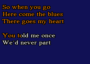 So when you go
Here come the blues
There goes my heart

You told me once
We'd never part