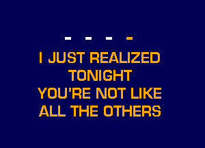 I JUST REALIZED

TONIGHT
YOU'RE NOT LIKE
ALL THE OTHERS