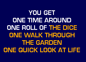 YOU GET
ONE TIME AROUND
ONE ROLL OF THE DICE
ONE WALK THROUGH
THE GARDEN
ONE QUICK LOOK AT LIFE
