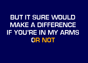 BUT IT SURE WOULD
MAKE A DIFFERENCE
IF YOU'RE IN MY ARMS
OR NOT