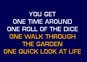 YOU GET
ONE TIME AROUND
ONE ROLL OF THE DICE
ONE WALK THROUGH
THE GARDEN
ONE QUICK LOOK AT LIFE