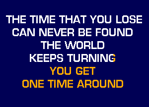 THE TIME THAT YOU LOSE
CAN NEVER BE FOUND
THE WORLD
KEEPS TURNING
YOU GET
ONE TIME AROUND