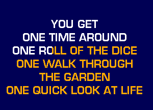 YOU GET
ONE TIME AROUND
ONE ROLL OF THE DICE
ONE WALK THROUGH
THE GARDEN
ONE QUICK LOOK AT LIFE