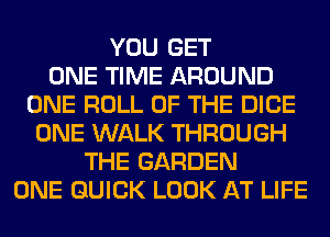 YOU GET
ONE TIME AROUND
ONE ROLL OF THE DICE
ONE WALK THROUGH
THE GARDEN
ONE QUICK LOOK AT LIFE