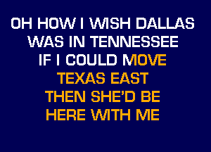 0H HOWI WISH DALLAS
WAS IN TENNESSEE
IF I COULD MOVE
TEXAS EAST
THEN SHED BE
HERE WITH ME