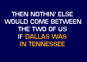 THEN NOTHIN' ELSE
WOULD COME BETWEEN
THE TWO OF US
IF DALLAS WAS
IN TENNESSEE