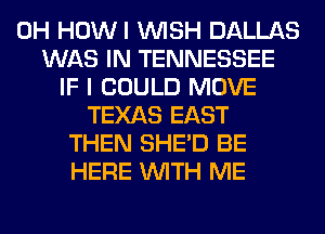 0H HOWI WISH DALLAS
WAS IN TENNESSEE
IF I COULD MOVE
TEXAS EAST
THEN SHED BE
HERE WITH ME