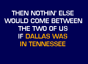 THEN NOTHIN' ELSE
WOULD COME BETWEEN
THE TWO OF US
IF DALLAS WAS
IN TENNESSEE