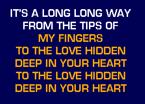 ITS A LONG LONG WAY
FROM THE TIPS OF
MY FINGERS
TO THE LOVE HIDDEN
DEEP IN YOUR HEART
TO THE LOVE HIDDEN
DEEP IN YOUR HEART