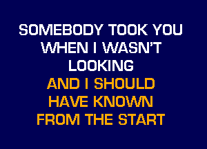 SOMEBODY TOOK YOU
WHEN I WASN'T
LOOKING
AND I SHOULD
HAVE KNOWN
FROM THE START