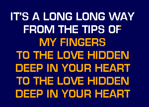 ITS A LONG LONG WAY
FROM THE TIPS OF
MY FINGERS
TO THE LOVE HIDDEN
DEEP IN YOUR HEART
TO THE LOVE HIDDEN
DEEP IN YOUR HEART