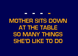 MOTHER SITS DOWN
AT THE TABLE
SO MANY THINGS
SHE'D LIKE TO DO