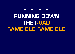 RUNNING DOWN
THE ROAD

SAME OLD SAME OLD