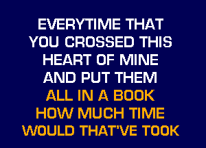 EVERYTIME THAT
YOU CROSSED THIS
HEART OF MINE
AND PUT THEM
ALL IN A BOOK

HOW MUCH TIME
WOULD THAT'VE TOOK