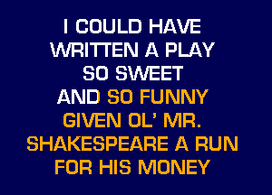 I COULD HAVE
WRITTEN A PLAY
SD SWEET
AND SO FUNNY
GIVEN OL' MR.
SHAKESPEARE A RUN
FOR HIS MONEY
