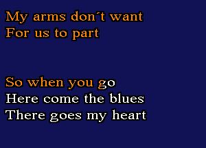 My arms don't want
For us to part

So when you go
Here come the blues
There goes my heart