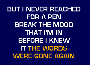 BUT I NEVER REACHED
FOR A PEN
BREAK THE MOOD
THAT I'M IN
BEFORE I KNEW
IT THE WORDS
WERE GONE AGAIN