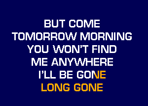 BUT COME
TOMORROW MORNING
YOU WON'T FIND
ME ANYMIHERE
I'LL BE GONE
LONG GONE