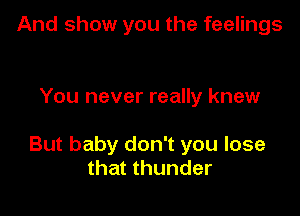 And show you the feelings

You never really knew

But baby don't you lose
that thunder