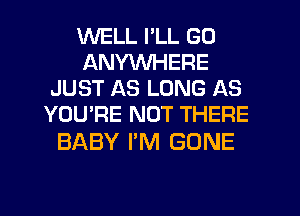 WELL I'LL GO
ANYWHERE
JUST AS LONG AS
YOU'RE NOT THERE

BABY I'M GONE