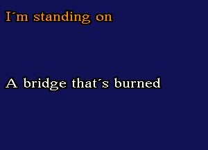 I'm standing on

A bridge that's burned