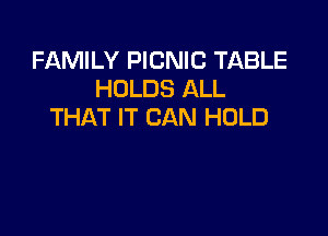 FAMILY PICNIC TABLE
HOLDS ALL
THAT IT CAN HOLD