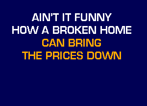 AIN'T IT FUNNY
HOW A BROKEN HOME
CAN BRING
THE PRICES DOWN