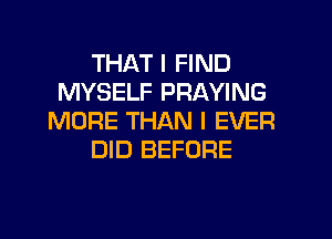 THAT I FIND
MYSELF PRAYING
MORE THAN l EVER
DID BEFORE