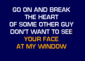 GO ON AND BREAK
THE HEART
OF SOME OTHER GUY
DON'T WANT TO SEE
YOUR FACE
AT MY WINDOW