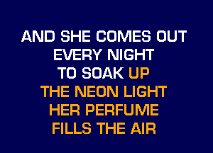 AND SHE COMES OUT
EVERY NIGHT
T0 SOAK UP
THE NEON LIGHT
HER PERFUME
FILLS THE AIR