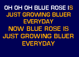 0H 0H 0H BLUE ROSE IS
JUST GROWING BLUER
EVERYDAY

NOW BLUE ROSE IS
JUST GROWING BLUER
EVERYDAY