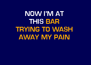 NOW I'M AT
THIS BAR
TRYING TO WASH

AWAY MY PAIN