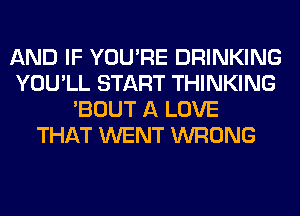 AND IF YOU'RE DRINKING
YOU'LL START THINKING
'BOUT A LOVE
THAT WENT WRONG