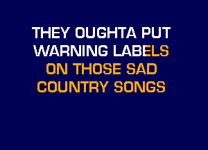 THEY DUGHTA PUT
WARNING LABELS
0N THOSE SAD
COUNTRY SONGS