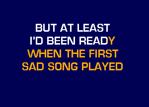 BUT AT LEAST
I'D BEEN READY
WHEN THE FIRST

SAD SONG PLAYED