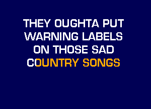 THEY DUGHTA PUT
WARNING LABELS
0N THOSE SAD
COUNTRY SONGS