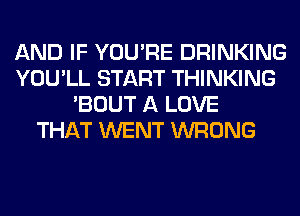 AND IF YOU'RE DRINKING
YOU'LL START THINKING
'BOUT A LOVE
THAT WENT WRONG