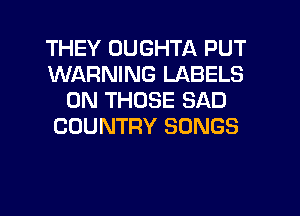 THEY UUGHTA PUT
WARNING LABELS
0N THOSE SAD
COUNTRY SONGS