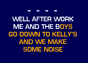 WELL AFTER WORK
ME AND THE BOYS
G0 DOWN TO KELLY S
AND WE MAKE
SOME NOISE