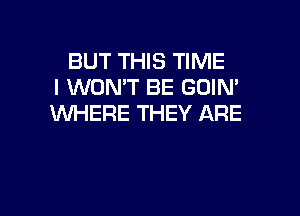 BUT THIS TIME
I WON'T BE GOIN'

WHERE THEY ARE