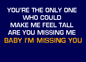 YOU'RE THE ONLY ONE
WHO COULD
MAKE ME FEEL TALL
ARE YOU MISSING ME

BABY I'M MISSING YOU