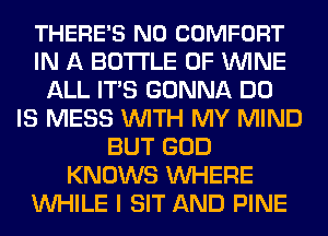 THERE'S N0 COMFORT
IN A BOTTLE 0F WINE
ALL ITS GONNA DO
IS MESS WITH MY MIND
BUT GOD
KNOWS WHERE
WHILE I SIT AND PINE