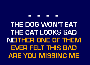 THE DOG WON'T EAT
THE CAT LOOKS SAD
NEITHER ONE OF THEM
EVER FELT THIS BAD
ARE YOU MISSING ME