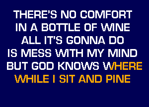 THERE'S N0 COMFORT
IN A BOTTLE 0F WINE
ALL ITS GONNA DO
IS MESS WITH MY MIND
BUT GOD KNOWS WHERE
WHILE I SIT AND PINE
