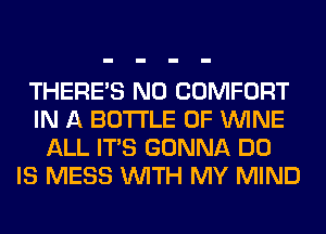 THERE'S N0 COMFORT
IN A BOTTLE 0F WINE
ALL ITS GONNA DO
IS MESS WITH MY MIND