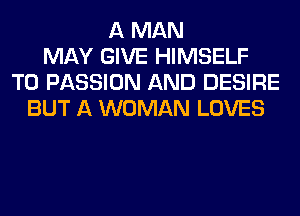 A MAN
MAY GIVE HIMSELF
T0 PASSION AND DESIRE
BUT A WOMAN LOVES