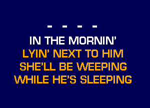 IN THE MORNIM
LYIN' NEXT T0 HIM
SHE'LL BE WEEPING

WHILE HE'S SLEEPING