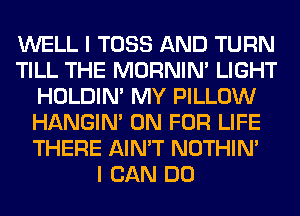WELL I TOSS AND TURN
TILL THE MORNIM LIGHT
HOLDIN' MY PILLOW
HANGIN' 0N FOR LIFE
THERE AIN'T NOTHIN'

I CAN DO
