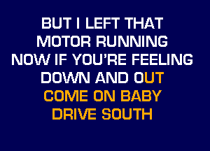 BUT I LEFT THAT
MOTOR RUNNING
NOW IF YOU'RE FEELING
DOWN AND OUT
COME ON BABY
DRIVE SOUTH