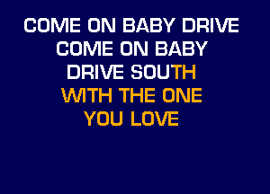 COME ON BABY DRIVE
COME ON BABY
DRIVE SOUTH
WITH THE ONE
YOU LOVE